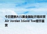 今日更新AJ1黑金脚趾开箱欣赏 Air Jordan 1Gold Toe细节鉴赏