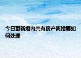 今日更新婚内共有房产离婚要如何处理