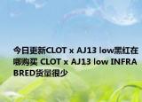 今日更新CLOT x AJ13 low黑红在哪购买 CLOT x AJ13 low INFRABRED货量很少