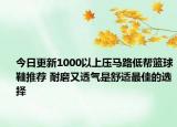 今日更新1000以上压马路低帮篮球鞋推荐 耐磨又透气是舒适最佳的选择