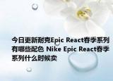 今日更新耐克Epic React春季系列有哪些配色 Nike Epic React春季系列什么时候卖