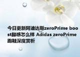 今日更新阿迪达斯zeroPrime boost脚感怎么样 Adidas zeroPrime跑鞋深度赏析