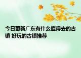 今日更新广东有什么值得去的古镇 好玩的古镇推荐