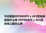 今日更新OFFWHITE x AF1荧光绿实物怎么样 OFFWHITE x AF1荧光绿上脚怎么样