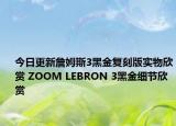 今日更新詹姆斯3黑金复刻版实物欣赏 ZOOM LEBRON 3黑金细节欣赏