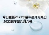 今日更新2022年端午是几月几日 2022端午是几月几号