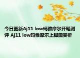 今日更新Aj11 low玛雅摩尔开箱测评 Aj11 low玛雅摩尔上脚图赏析