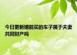 今日更新婚前买的车子属于夫妻共同财产吗