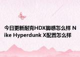 今日更新耐克HDX脚感怎么样 Nike Hyperdunk X配置怎么样