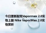 今日更新耐克Vapormax 2.0实物上脚 Nike VaporMax 2.0实物赏析