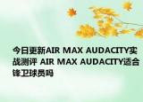 今日更新AIR MAX AUDACITY实战测评 AIR MAX AUDACITY适合锋卫球员吗
