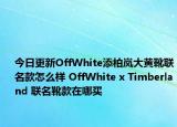 今日更新OffWhite添柏岚大黄靴联名款怎么样 OffWhite x Timberland 联名靴款在哪买