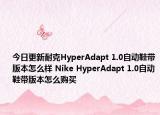今日更新耐克HyperAdapt 1.0自动鞋带版本怎么样 Nike HyperAdapt 1.0自动鞋带版本怎么购买