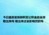 今日最新更新辞职后公积金能全部取出来吗 取出来过会影响贷款吗