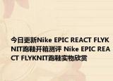 今日更新Nike EPIC REACT FLYKNIT跑鞋开箱测评 Nike EPIC REACT FLYKNIT跑鞋实物欣赏