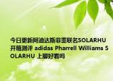 今日更新阿迪达斯菲董联名SOLARHU 开箱测评 adidas Pharrell Williams SOLARHU 上脚好看吗