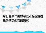 今日更新诈骗罪可以不起诉或者免予刑事处罚的情况