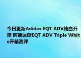今日更新Adidas EQT ADV纯白开箱 阿迪达斯EQT ADV Triple White开箱测评