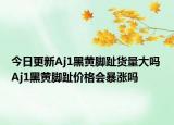 今日更新Aj1黑黄脚趾货量大吗 Aj1黑黄脚趾价格会暴涨吗