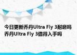 今日更新乔丹Ultra Fly 3耐磨吗 乔丹Ultra Fly 3值得入手吗