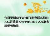 今日更新OFFWHITE耐克联名纯白AJ1开箱图 OFFWHITE x AJ1联名款细节欣赏
