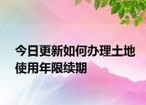 今日更新如何办理土地使用年限续期
