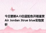 今日更新AJ3白蓝配色开箱鉴赏 Air Jordan 3true blue实物赏析