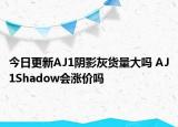 今日更新AJ1阴影灰货量大吗 AJ1Shadow会涨价吗