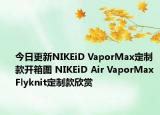 今日更新NIKEiD VaporMax定制款开箱图 NIKEiD Air VaporMax Flyknit定制款欣赏
