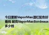 今日更新VaporMax酒红配色好看吗 耐克VaporMaxBordeaux多少钱