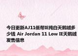 今日更新AJ11低帮IE纯白天鹅绒多少钱 Air Jordan 11 Low IE天鹅绒发售信息