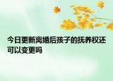 今日更新离婚后孩子的抚养权还可以变更吗