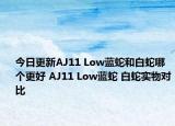 今日更新AJ11 Low蓝蛇和白蛇哪个更好 AJ11 Low蓝蛇 白蛇实物对比