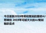 今日更新2019年即将复刻的重磅AJ有哪些 2019年可能大火的AJ复刻鞋款盘点