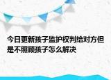 今日更新孩子监护权判给对方但是不照顾孩子怎么解决