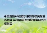 今日更新AJ佳得乐系列柠檬黄配色怎么样 AJ佳得乐系列柠檬黄配色在哪购买