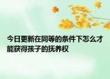 今日更新在同等的条件下怎么才能获得孩子的抚养权