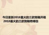 今日更新2018最火的三款拖鞋开箱 2018最火的三款拖鞋有哪些