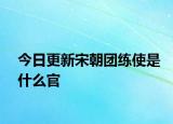 今日更新宋朝团练使是什么官