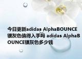 今日更新adidas AlphaBOUNCE银灰色值得入手吗 adidas AlphaBOUNCE银灰色多少钱