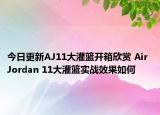 今日更新AJ11大灌篮开箱欣赏 Air Jordan 11大灌篮实战效果如何