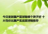 今日更新国产篮球鞋哪个牌子好 十大性价比国产实战篮球鞋推荐