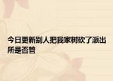 今日更新别人把我家树砍了派出所是否管