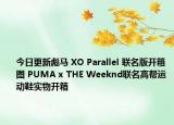 今日更新彪马 XO Parallel 联名版开箱图 PUMA x THE Weeknd联名高帮运动鞋实物开箱