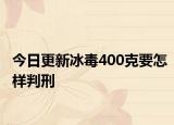今日更新冰毒400克要怎样判刑