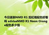 今日更新NMD R1 霓虹橘配色好看吗 adidasNMD R1 Neon Orange配色多少钱