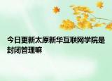 今日更新太原新华互联网学院是封闭管理嘛