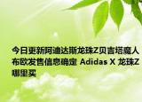 今日更新阿迪达斯龙珠Z贝吉塔魔人布欧发售信息确定 Adidas X 龙珠Z哪里买