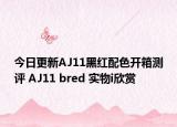 今日更新AJ11黑红配色开箱测评 AJ11 bred 实物i欣赏