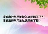 滴滴出行常用地址怎么删除不了?（滴滴出行常用地址记录删不掉）